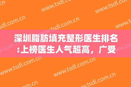 深圳脂肪填充整形医生排名:上榜医生人气超高，广受爱美人士喜爱~(深圳自体脂肪面部填充整形哪家好)