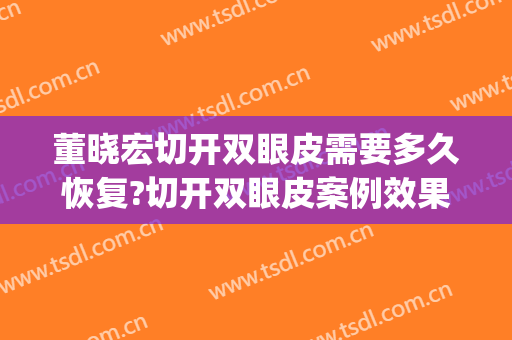 董晓宏切开双眼皮需要多久恢复?切开双眼皮案例效果对比图_包头市第四医院