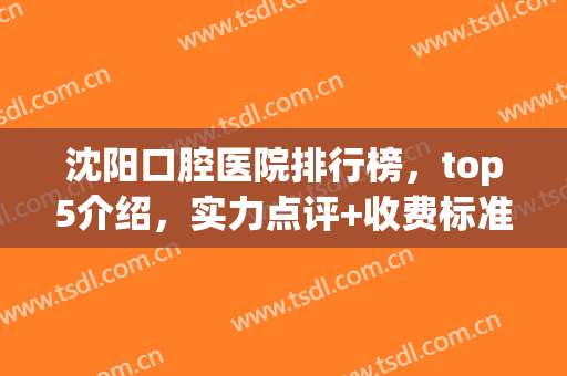 沈阳口腔医院排行榜，top5介绍，实力点评+收费标准一览！(沈阳口腔医院排名前十)