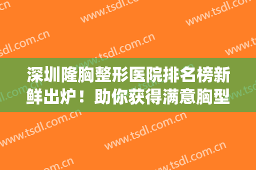 深圳隆胸整形医院排名榜新鲜出炉！助你获得满意胸型~(整形医院隆胸好)