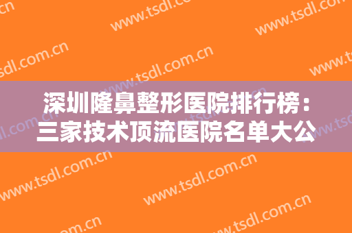 深圳隆鼻整形医院排行榜：三家技术顶流医院名单大公开，点击查看别错过！