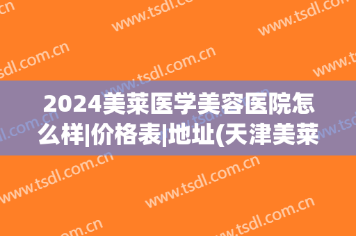2024美莱医学美容医院怎么样|价格表|地址(天津美莱医学美容医院价格表)