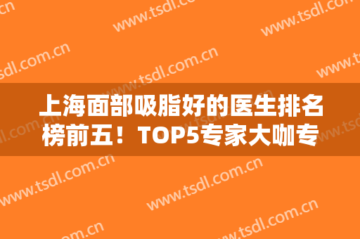上海面部吸脂好的医生排名榜前五！TOP5专家大咖专业点评！实力一顶十