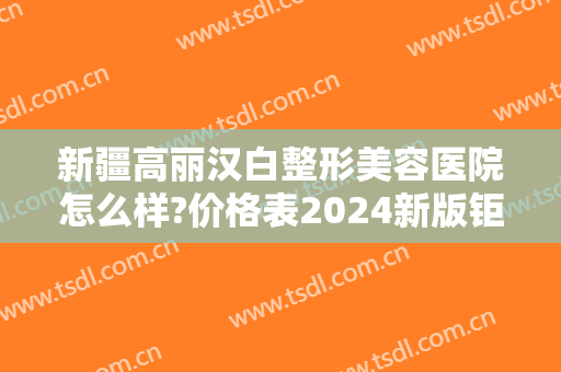 新疆高丽汉白整形美容医院怎么样?价格表2024新版钜惠一览