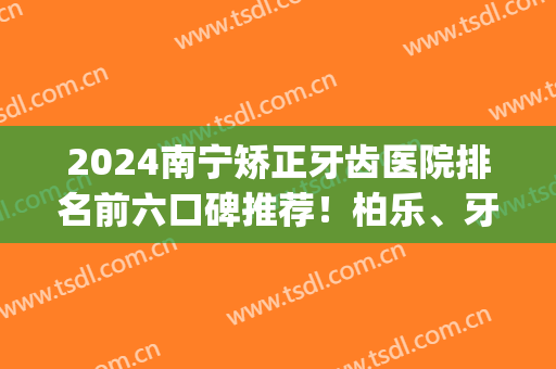2024南宁矫正牙齿医院排名前六口碑推荐！柏乐、牙百年在列_快来安利(南宁哪家医院矫正牙齿好)
