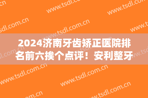 2024济南牙齿矫正医院排名前六挨个点评！安利整牙（正畸）价目表收藏(济南最好的正畸牙科医生)