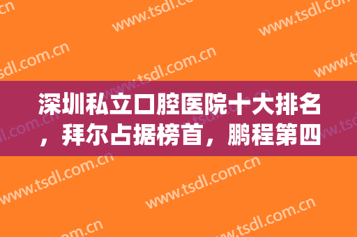 深圳私立口腔医院十大排名，拜尔占据榜首，鹏程第四，附价格明细！(深圳连锁口腔医院排名)