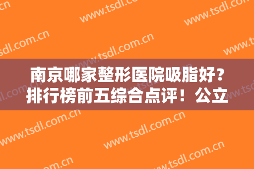 南京哪家整形医院吸脂好？排行榜前五综合点评！公立医美名气更大口碑更好