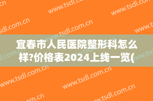 宜春市人民医院整形科怎么样?价格表2024上线一览(宜春医美整形)