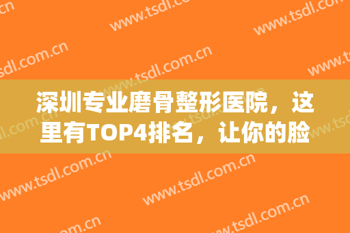 深圳专业磨骨整形医院，这里有TOP4排名，让你的脸更小更精致！(深圳磨骨手术最好医院)