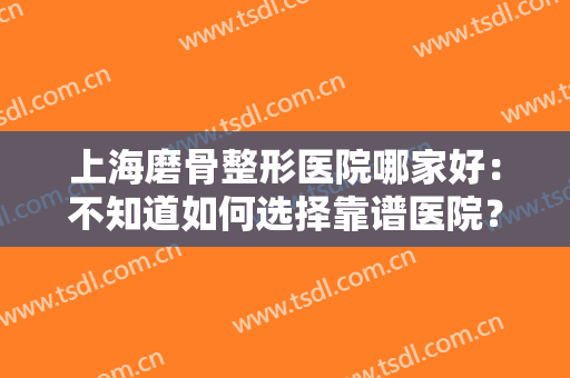 上海磨骨整形医院哪家好：不知道如何选择靠谱医院？不妨看看这一篇合集！