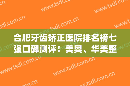 合肥牙齿矫正医院排名榜七强口碑测评！美奥、华美整牙安利_附价目表参考
