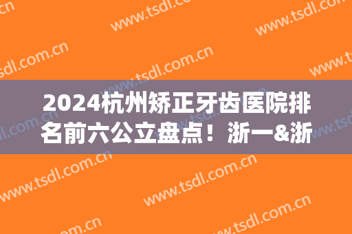 2024杭州矫正牙齿医院排名前六公立盘点！浙一&浙二整牙获推荐_推荐收藏(杭州牙齿矫正三甲医院)