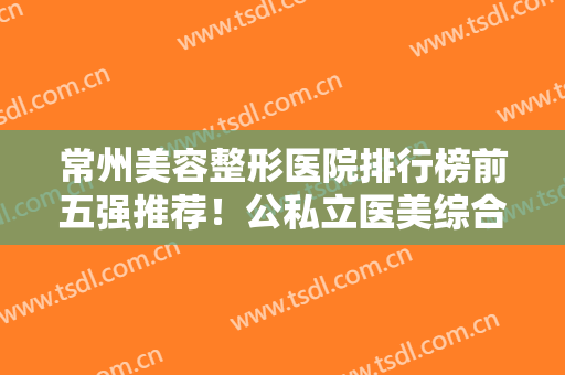常州美容整形医院排行榜前五强推荐！公私立医美综合点评！技术口碑都可