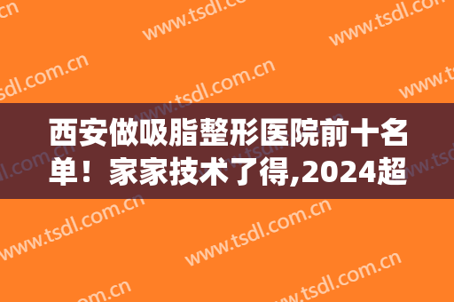 西安做吸脂整形医院前十名单！家家技术了得,2024超值优惠价格一览(西安抽脂整容医院)