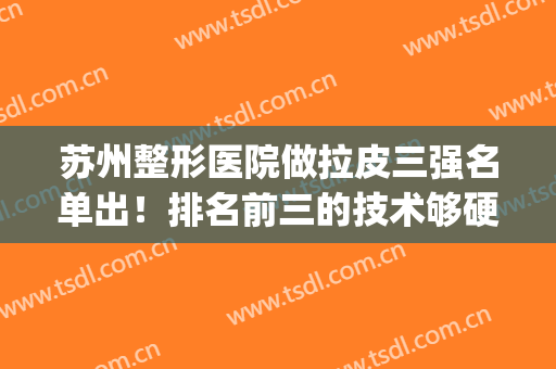 苏州整形医院做拉皮三强名单出！排名前三的技术够硬！价格够便宜！(苏州三甲整形医院排行)