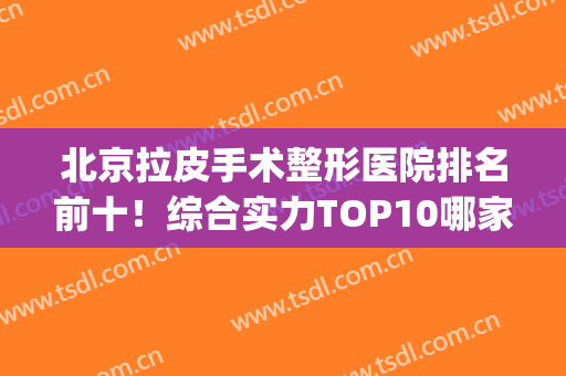 北京拉皮手术整形医院排名前十！综合实力TOP10哪家好？给到优质回答！(北京哪家整形医院做拉皮手术最好)