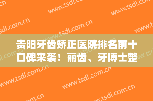 贵阳牙齿矫正医院排名前十口碑来袭！丽齿、牙博士整牙推荐_建议收藏