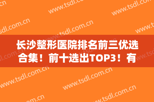 长沙整形医院排名前三优选合集！前十选出TOP3！有实力一定行！(长沙排名前三的整形医院)