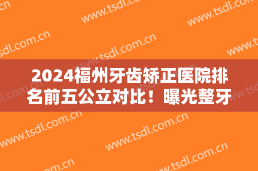 2024福州牙齿矫正医院排名前五公立对比！曝光整牙价格（价目）明细一览