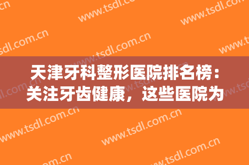 天津牙科整形医院排名榜：关注牙齿健康，这些医院为您的健康作保障(天津牙齿整形哪里最好)