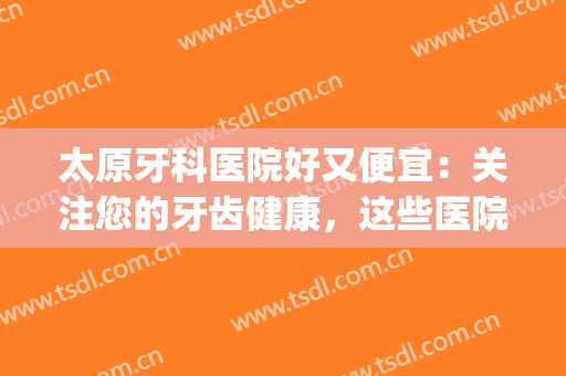 太原牙科医院好又便宜：关注您的牙齿健康，这些医院为您保驾护航！(太原牙科医院哪家好)