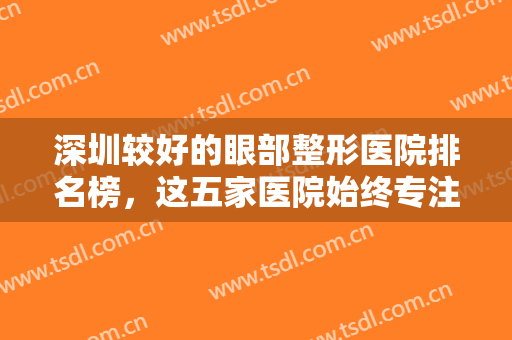 深圳较好的眼部整形医院排名榜，这五家医院始终专注眼整形，帮您眼部年轻化！
