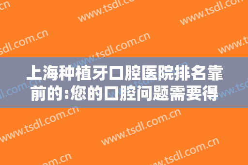 上海种植牙口腔医院排名靠前的:您的口腔问题需要得到更多重视，这些医院一起来看看吧！