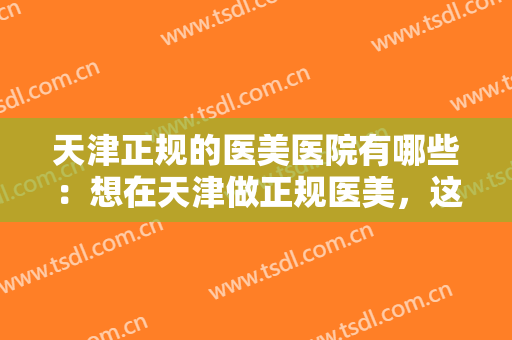 天津正规的医美医院有哪些：想在天津做正规医美，这份榜单你不知道怎么行？