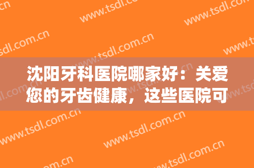 沈阳牙科医院哪家好：关爱您的牙齿健康，这些医院可以信任！(沈阳好点的牙科医院)