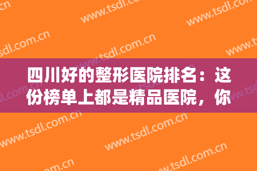 四川好的整形医院排名：这份榜单上都是精品医院，你值得信赖！(四川正规整形医院排名)