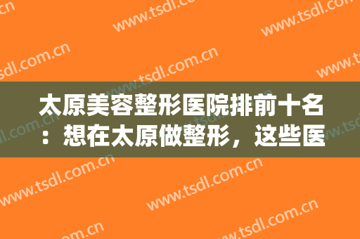 太原美容整形医院排前十名：想在太原做整形，这些医院你需要认识！(太原有名的整形医院)