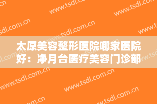 太原美容整形医院哪家医院好：净月台医疗美容门诊部上榜，其他医院你都认识吗？