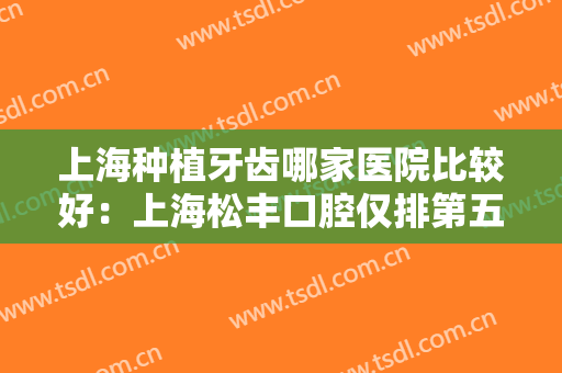 上海种植牙齿哪家医院比较好：上海松丰口腔仅排第五，其他医院你都认识吗？
