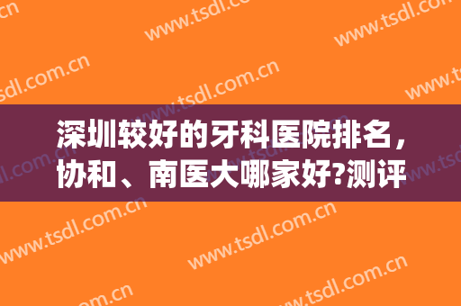 深圳较好的牙科医院排名，协和、南医大哪家好?测评+参考价格！~(深圳牙科比较好的医院)