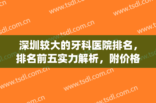 深圳较大的牙科医院排名，排名前五实力解析，附价格明细(深圳牙科医院排行)
