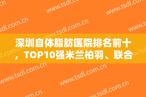 深圳自体脂肪医院排名前十，TOP10强米兰柏羽、联合丽格都是公认的优质医院！