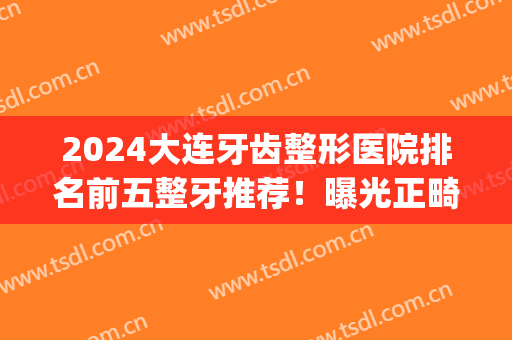 2024大连牙齿整形医院排名前五整牙推荐！曝光正畸价目表限时收藏(大连口腔医院整牙贵吗)
