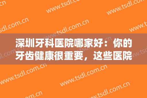 深圳牙科医院哪家好：你的牙齿健康很重要，这些医院来帮你！(深圳哪一家牙科医院比较好)