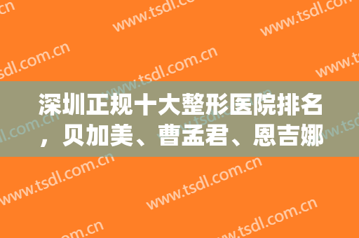 深圳正规十大整形医院排名，贝加美、曹孟君、恩吉娜等又上榜啦！(深圳十大整形品牌医院是哪家)