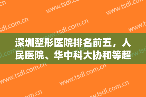 深圳整形医院排名前五，人民医院、华中科大协和等超人气大咖医院，快来一起get吧！