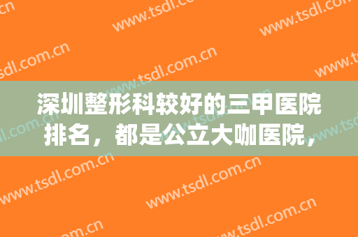 深圳整形科较好的三甲医院排名，都是公立大咖医院，值得托付信赖！(深圳哪个整容医院比较好三甲)
