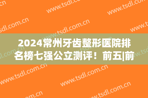 2024常州牙齿整形医院排名榜七强公立测评！前五|前三_整牙必选(常州哪家医院矫正牙齿技术比较好)