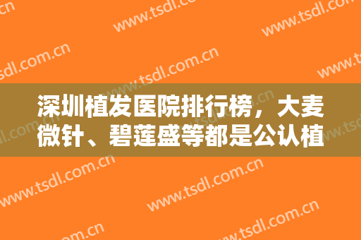 深圳植发医院排行榜，大麦微针、碧莲盛等都是公认植发技术好的医院！