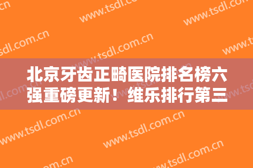 北京牙齿正畸医院排名榜六强重磅更新！维乐排行第三、劲松价目揭晓~