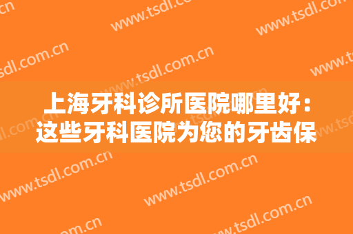 上海牙科诊所医院哪里好：这些牙科医院为您的牙齿保驾护航，一起来看看吧！