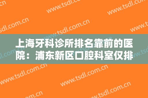 上海牙科诊所排名靠前的医院：浦东新区口腔科室仅排第四，其他医院都是哪些？