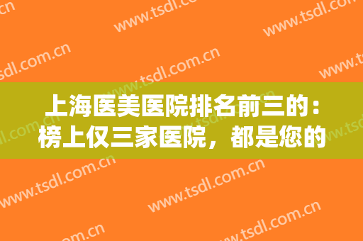 上海医美医院排名前三的：榜上仅三家医院，都是您的医美好选择！(上海哪一家医美医院好)