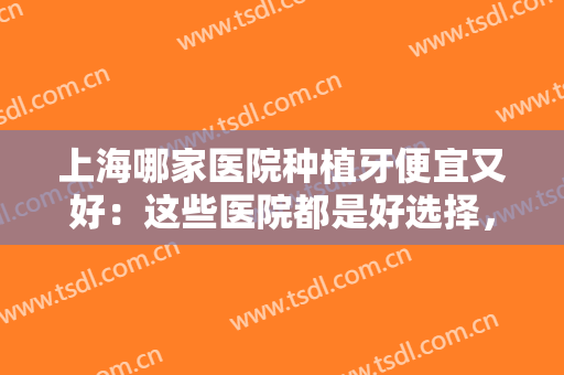 上海哪家医院种植牙便宜又好：这些医院都是好选择，你不妨来看看吧！