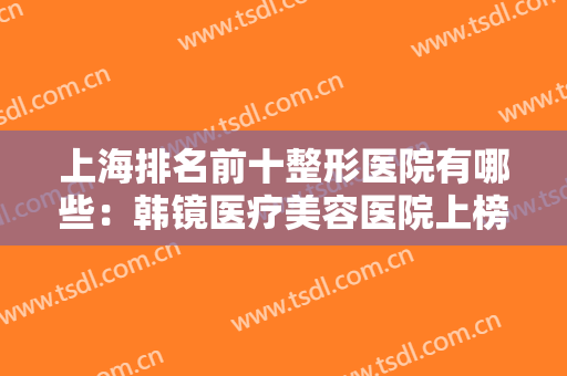 上海排名前十整形医院有哪些：韩镜医疗美容医院上榜，榜上其他医院你都认识吗？